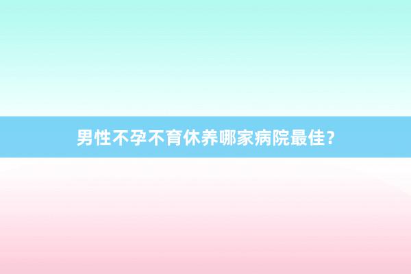 男性不孕不育休养哪家病院最佳？